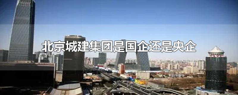 北京城建集团属于国企还是央企(北京城建是央企吗)