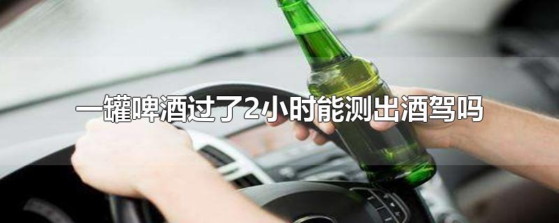 一罐啤酒三小时能测出酒驾吗,喝一瓶啤酒一个小时了能测出酒驾吗