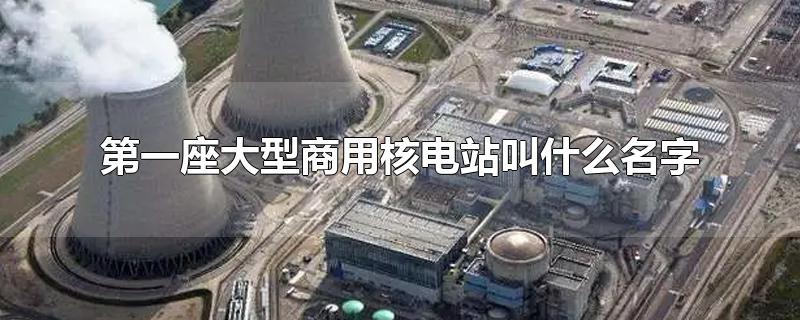 我国第一座大型商用核电站叫什么名字(第一座大型商用核电站叫什么名字核电站)