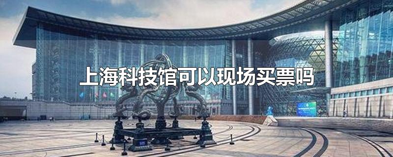 上海科技馆可以现场买票吗?(上海科技馆门票可以现场买吗)