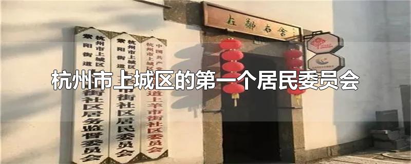 杭州市上城区的第一个居民委员会是(新中国第一个居民委员会什么在杭州上城)