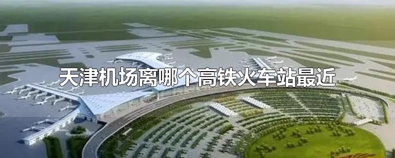 离天津机场最近的高铁站是哪个站(天津离机场最近的火车站)