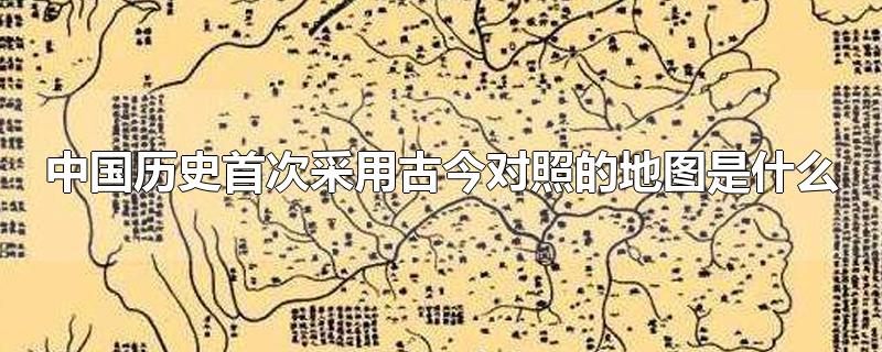 中国历史首次采用古今对照的地图是什么(中国历史上首次采用古今对照的地图是什么)