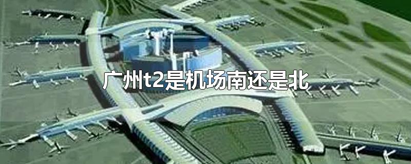 广州t2是机场南还是北(广州机场北是t2吗)