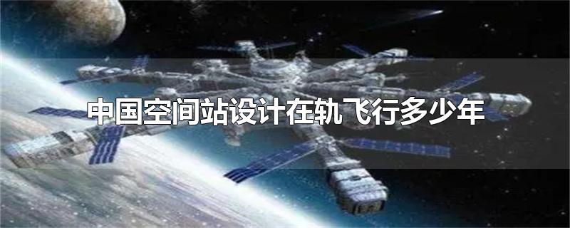 中国空间站设计在轨飞行多少年?,中国空间站设计在轨飞行多少年具备延寿到15年的能力
