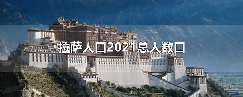 拉萨人口2021总人数口是多少,西藏拉萨人口2021总人数口