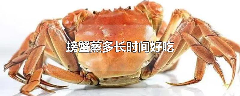 螃蟹蒸多长时间好吃螃蟹蒸多久(螃蟹要蒸多长时间最好)