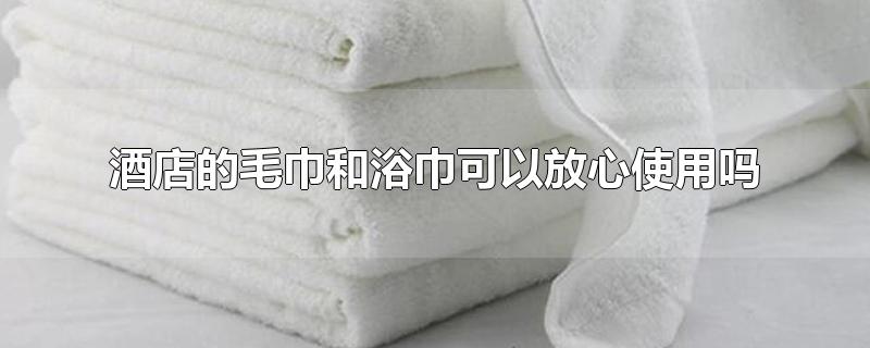 酒店的毛巾和浴巾可以放心使用吗(酒店里的毛巾和浴巾到底能不能用?)