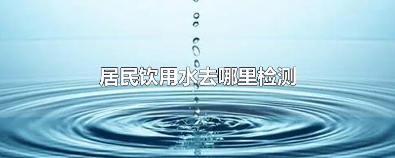 家里饮用水去哪里检测,居民饮用水去哪里检测晋城