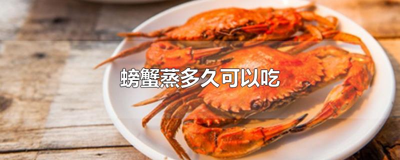 螃蟹蒸多久可以吃螃蟹蒸多久最佳(螃蟹要蒸多长时间最好)