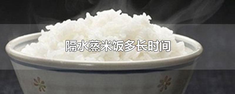 隔水蒸米饭多长时间能熟(蒸饭箱蒸饭一般蒸多长时间)