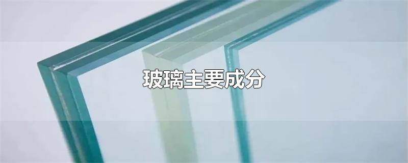 玻璃主要成分是二氧化硅(玻璃主要成分的化学式)