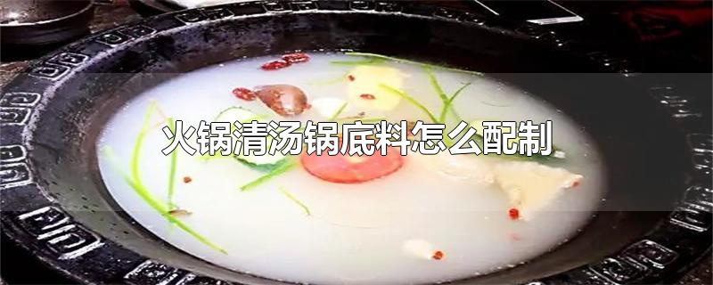 清汤火锅底料配方材料(火锅清汤锅底料怎么配制)