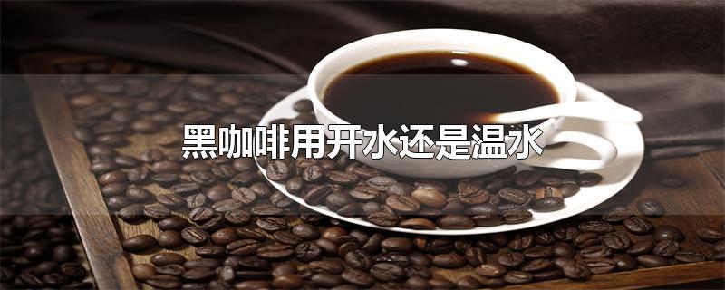 速溶黑咖啡用开水还是温水(黑咖啡用开水还是温水泡)