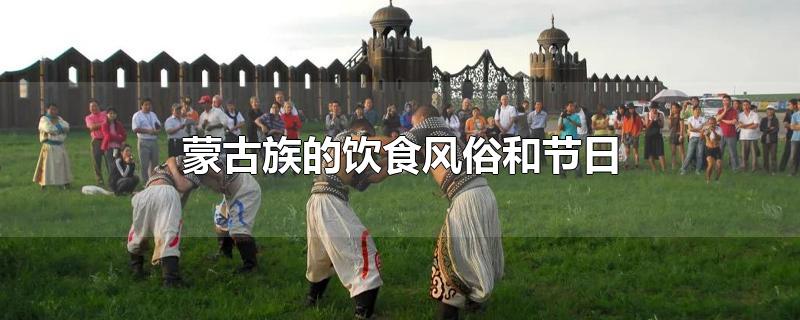 蒙古族的饮食风俗和节日,蒙古族的饮食风俗和节日有哪些