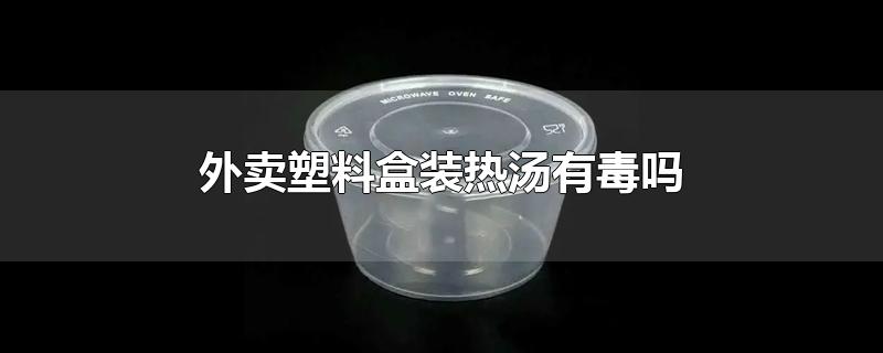 热汤用塑料盒装有毒吗(塑料盒外卖带汤有害吗)