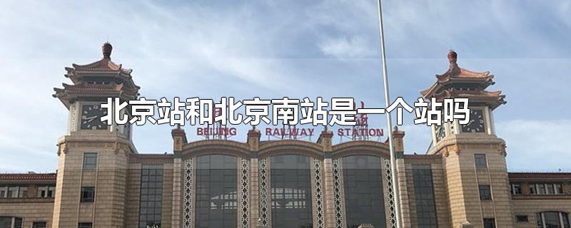北京站和北京南站是一个站吗?(北京站跟北京南站是一个站吗)
