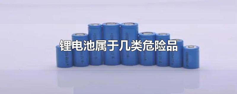 锂电池属于几类危险品(锂电池属于哪一类危险品)