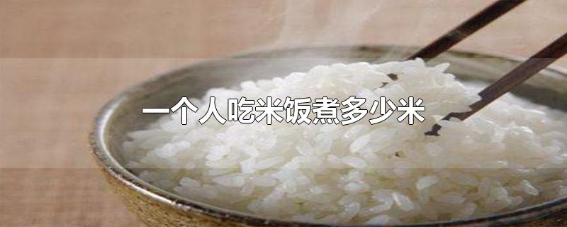 一个人吃米饭煮多少米添多少水,一个人吃米饭煮多少米量杯