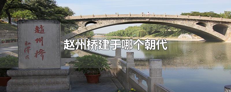 赵州桥建于哪个朝代设计者是谁(我国著名赵州桥建于哪个朝代)