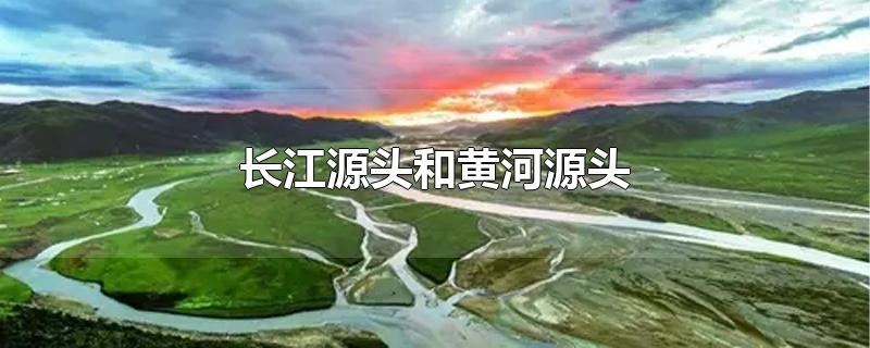 长江源头和黄河源头在哪个省(长江源头和黄河源头相距多远)