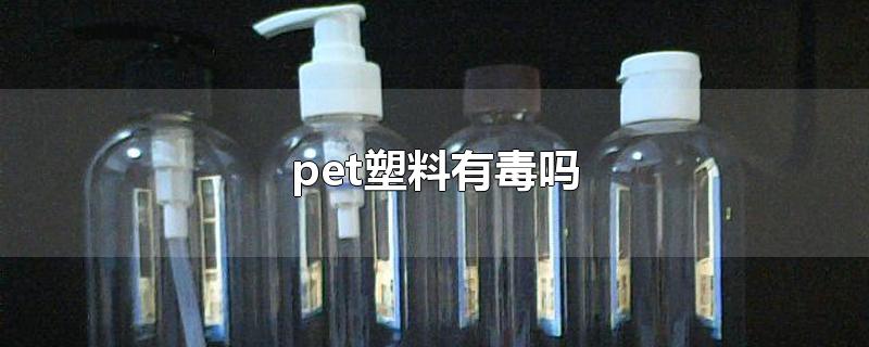 pet塑料有毒吗?pet材料的耐高温是多少?(食品级pet塑料有毒吗)