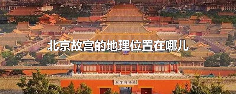北京故宫的地理位置在哪儿(北京故宫在哪里的位置)