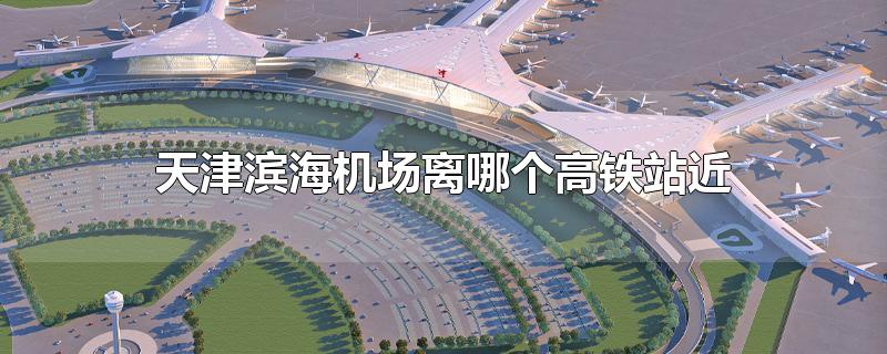 天津滨海机场离哪个高铁站近?(天津滨海国际机场离天津哪个高铁站最近)