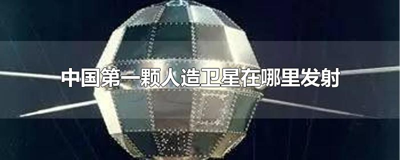 中国第一颗人造卫星在哪里发射的(中国第一颗人造卫星在哪里发射成功)