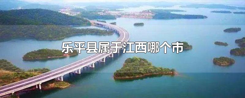乐平县属于江西哪个市,江西乐平属于哪一个市