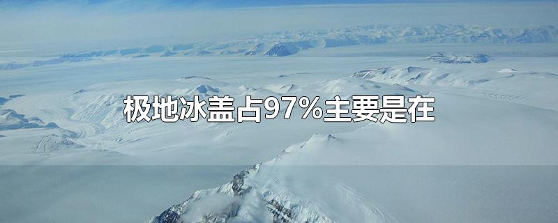 极地冰盖占97%而且主要在,极地冰盖占了百分之97,主要在