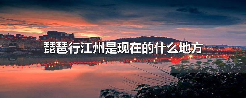 白居易琵琶行江州是现在的什么地方(琵琶行中的江州是现在的哪里)