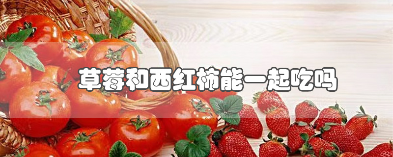 草莓和西红柿能一起吃吗(草莓和西红柿能一起吃吗??厂)