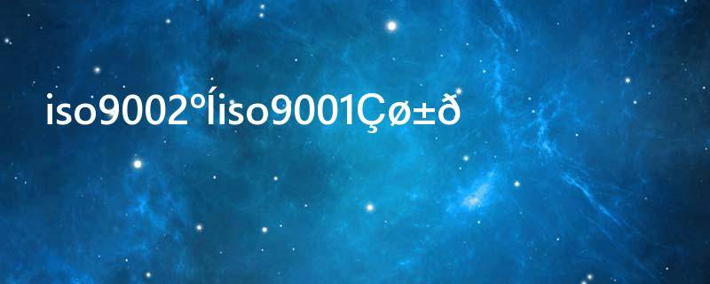 iso9002和iso9001区别(iso14001与iso9001区别)