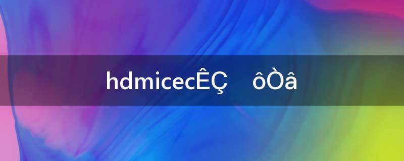 HDMIcec是什么意思(hdmicec设置什么意思)