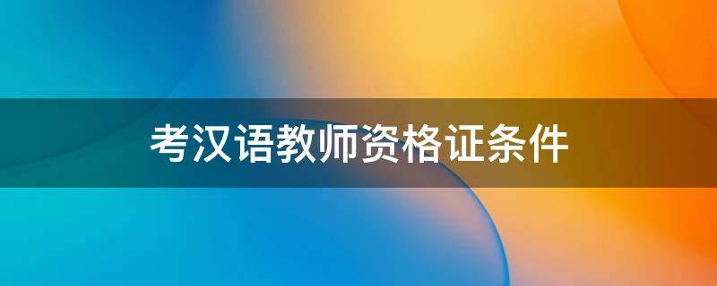考汉语教师资格证的条件(汉语资格考试报名条件)