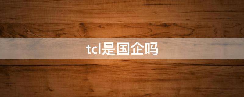 tcl是中国的品牌吗(tcl是国企吗?)